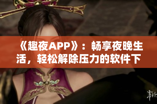 《趣夜APP》：畅享夜晚生活，轻松解除压力的软件下载
