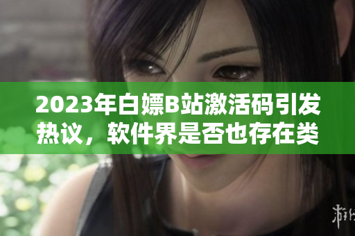 2023年白嫖B站激活码引发热议，软件界是否也存在类似情况？