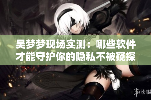 吴梦梦现场实测：哪些软件才能守护你的隐私不被窥探？