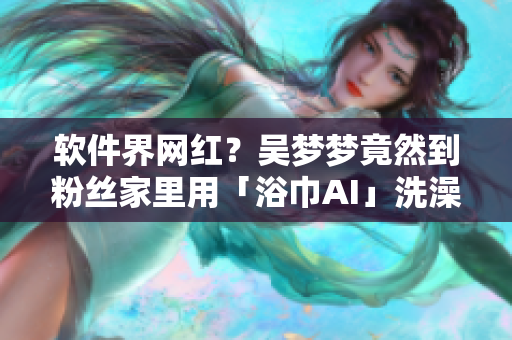 软件界网红？吴梦梦竟然到粉丝家里用「浴巾AI」洗澡！