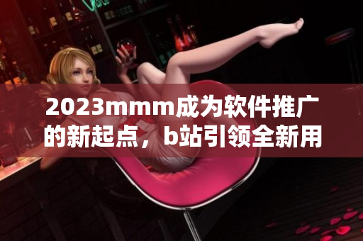 2023mmm成为软件推广的新起点，b站引领全新用户入口