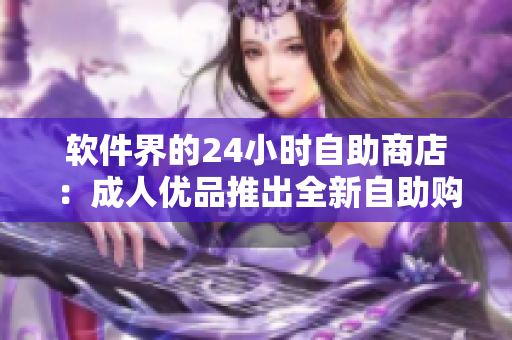 软件界的24小时自助商店：成人优品推出全新自助购物体验