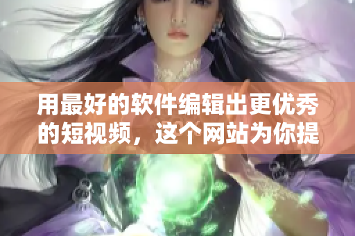 用最好的软件编辑出更优秀的短视频，这个网站为你提供一站式的服务优化！