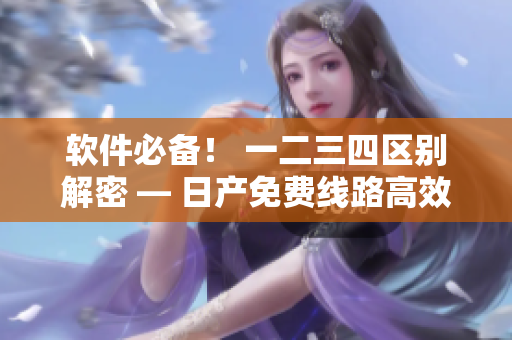 软件必备！ 一二三四区别解密 — 日产免费线路高效利用指南
