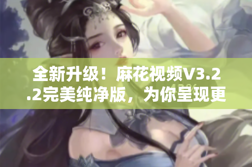 全新升级！麻花视频V3.2.2完美纯净版，为你呈现更流畅的软件体验
