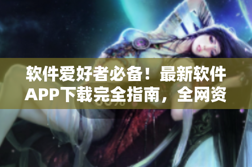 软件爱好者必备！最新软件APP下载完全指南，全网资源汇总！