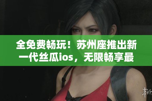 全免费畅玩！苏州座推出新一代丝瓜ios，无限畅享最佳软件体验！