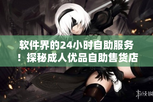 软件界的24小时自助服务！探秘成人优品自助售货店，实现终极购物体验
