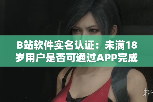 B站软件实名认证：未满18岁用户是否可通过APP完成认证？