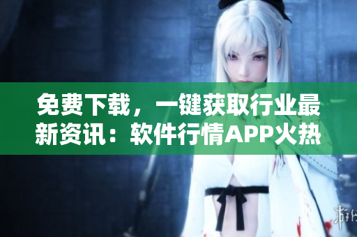 免费下载，一键获取行业最新资讯：软件行情APP火热上线