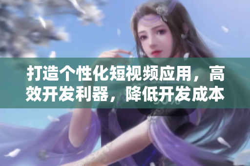 打造个性化短视频应用，高效开发利器，降低开发成本的开源源码