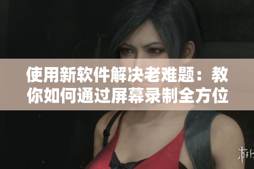 使用新软件解决老难题：教你如何通过屏幕录制全方位演示软件使用技巧