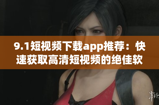 9.1短视频下载app推荐：快速获取高清短视频的绝佳软件！