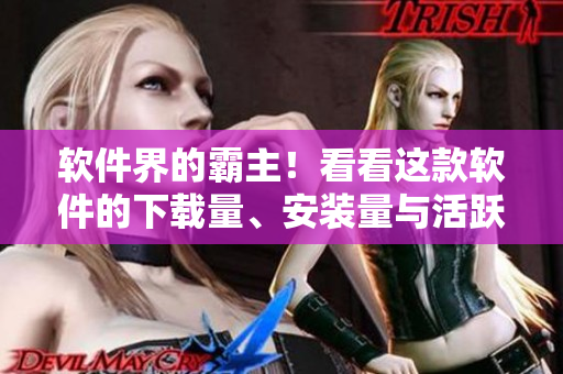 软件界的霸主！看看这款软件的下载量、安装量与活跃用户数都高达何种地步