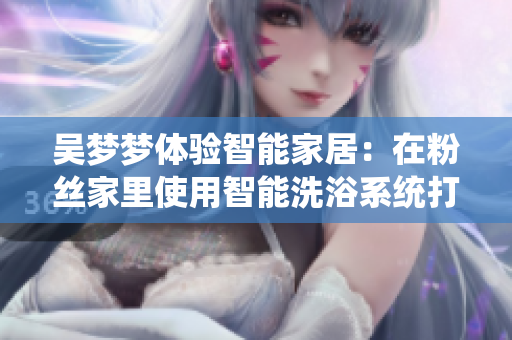 吴梦梦体验智能家居：在粉丝家里使用智能洗浴系统打造轻松洗浴方式