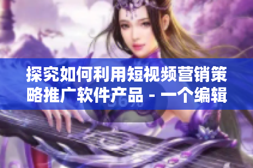 探究如何利用短视频营销策略推广软件产品 - 一个编辑的思考与分享