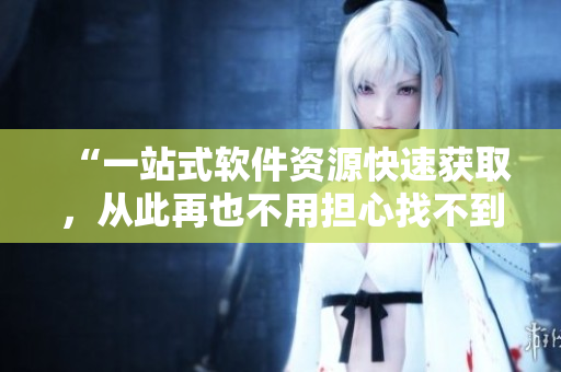 “一站式软件资源快速获取，从此再也不用担心找不到需要的工具”