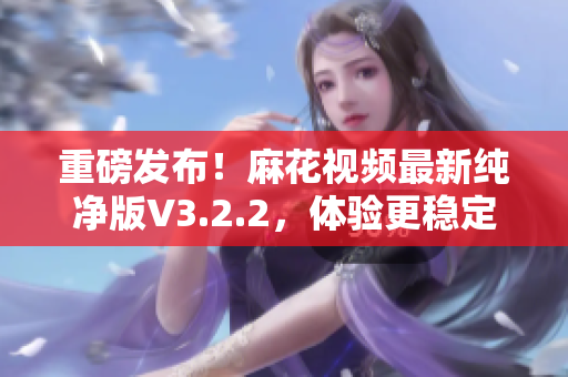 重磅发布！麻花视频最新纯净版V3.2.2，体验更稳定流畅