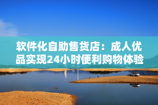 软件化自助售货店：成人优品实现24小时便利购物体验