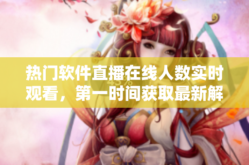 热门软件直播在线人数实时观看，第一时间获取最新解决方案！