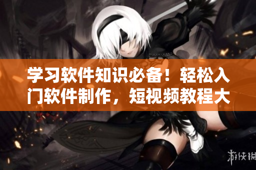 学习软件知识必备！轻松入门软件制作，短视频教程大放送！
