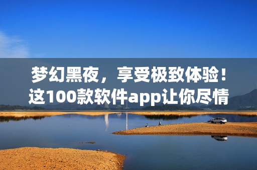 梦幻黑夜，享受极致体验！这100款软件app让你尽情畅玩！