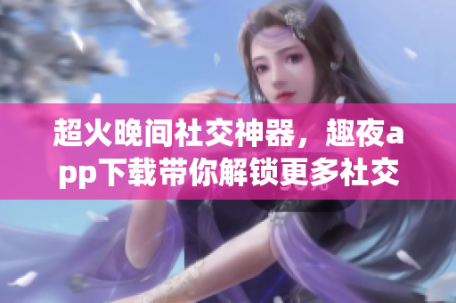 超火晚间社交神器，趣夜app下载带你解锁更多社交玩法！