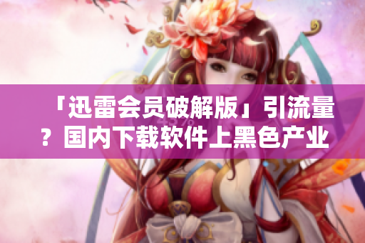 「迅雷会员破解版」引流量？国内下载软件上黑色产业链丛生！