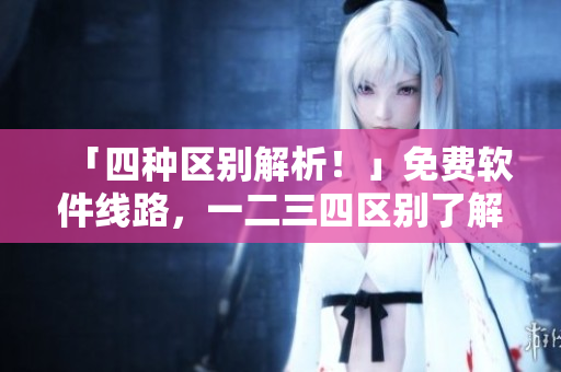 「四种区别解析！」免费软件线路，一二三四区别了解一下！