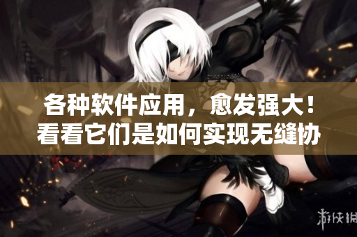 各种软件应用，愈发强大！看看它们是如何实现无缝协作的