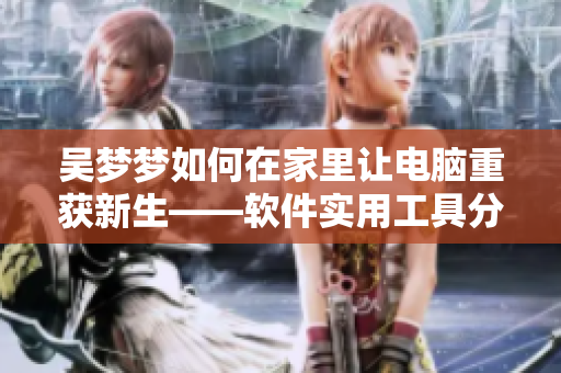 吴梦梦如何在家里让电脑重获新生——软件实用工具分享