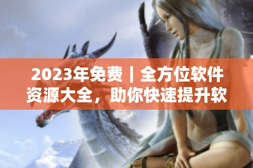 2023年免费｜全方位软件资源大全，助你快速提升软件技能！