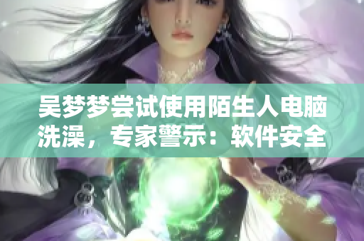 吴梦梦尝试使用陌生人电脑洗澡，专家警示：软件安全风险需警惕！
