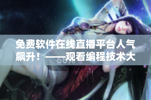 免费软件在线直播平台人气飙升！——观看编程技术大咖实时分享