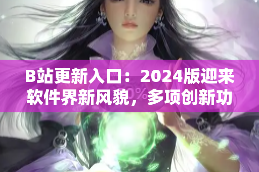 B站更新入口：2024版迎来软件界新风貌，多项创新功能惊艳亮相！