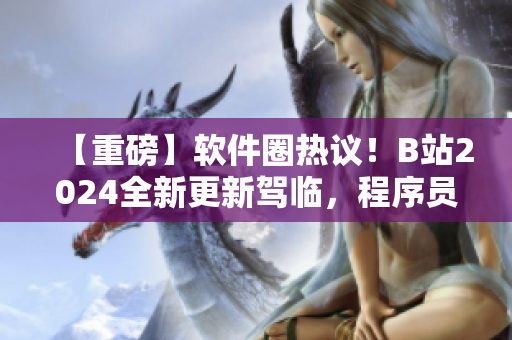 【重磅】软件圈热议！B站2024全新更新驾临，程序员必看！