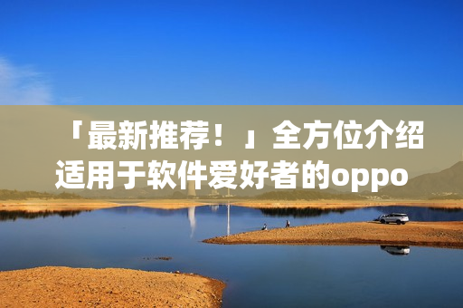 「最新推荐！」全方位介绍适用于软件爱好者的oppo手机应用程序合集！