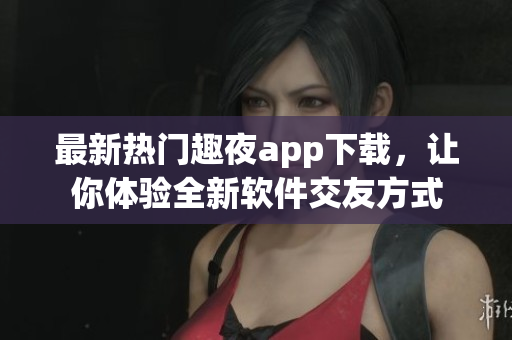 最新热门趣夜app下载，让你体验全新软件交友方式