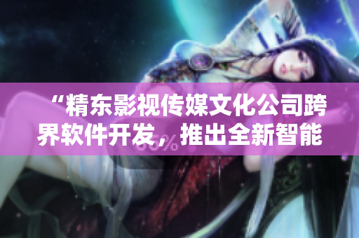 “精东影视传媒文化公司跨界软件开发，推出全新智能编辑工具”