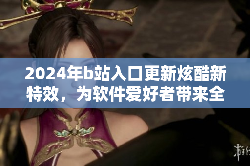 2024年b站入口更新炫酷新特效，为软件爱好者带来全新视觉体验