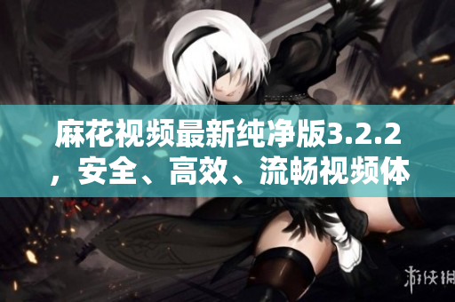 麻花视频最新纯净版3.2.2，安全、高效、流畅视频体验！