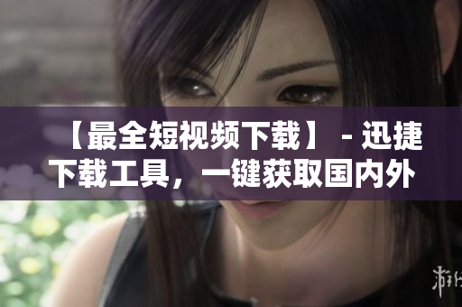 【最全短视频下载】 - 迅捷下载工具，一键获取国内外热门视频！