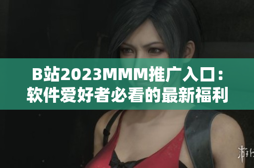 B站2023MMM推广入口：软件爱好者必看的最新福利！