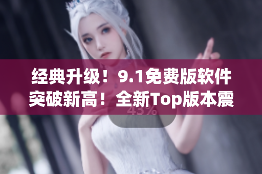 经典升级！9.1免费版软件突破新高！全新Top版本震撼发布！