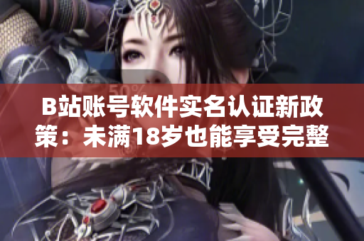 B站账号软件实名认证新政策：未满18岁也能享受完整功能！