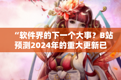 “软件界的下一个大事？B站预测2024年的重大更新已经上线！”