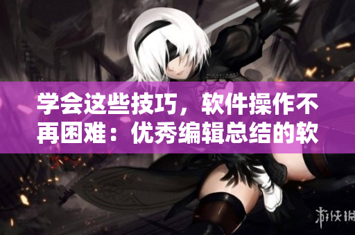 学会这些技巧，软件操作不再困难：优秀编辑总结的软件使用技巧和方法