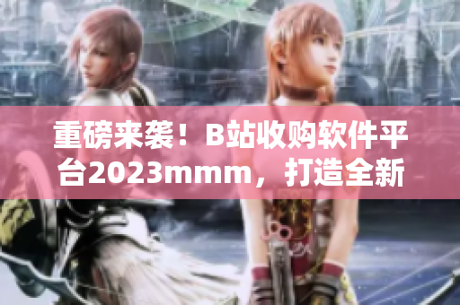 重磅来袭！B站收购软件平台2023mmm，打造全新软件内容拓展！