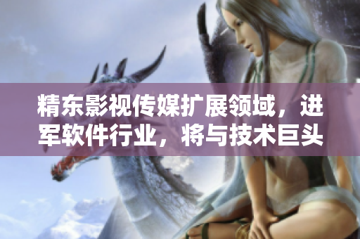精东影视传媒扩展领域，进军软件行业，将与技术巨头合作打造创新产品