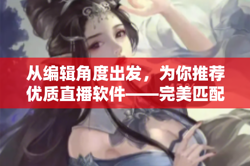 从编辑角度出发，为你推荐优质直播软件——完美匹配你的创作需求！